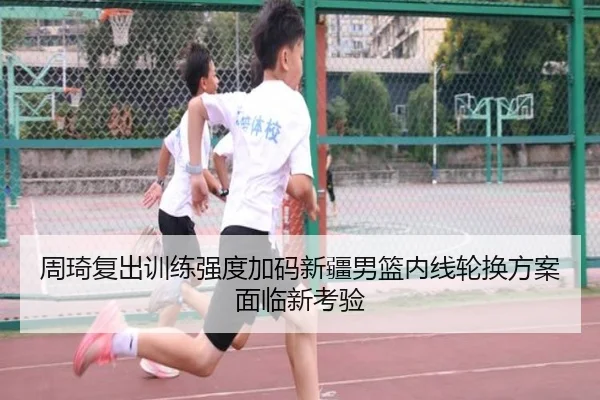 周琦复出训练强度加码新疆男篮内线轮换方案面临新考验